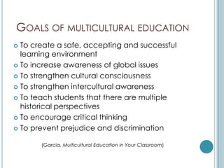 GOALS OF MULTICULTURAL EDUCATION
 To create a safe, accepting and successful
  learning environment
 To increase awareness of global issues

 To strengthen cultural consciousness

 To strengthen intercultural awareness

 To teach students that there are multiple
  historical perspectives
 To encourage critical thinking

 To prevent prejudice and discrimination


       (Garcia, Multicultural Education in Your Classroom)
 