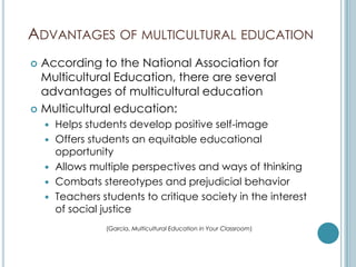 ADVANTAGES OF MULTICULTURAL EDUCATION
 According to the National Association for
  Multicultural Education, there are several
  advantages of multicultural education
 Multicultural education:
       Helps students develop positive self-image
       Offers students an equitable educational
        opportunity
       Allows multiple perspectives and ways of thinking
       Combats stereotypes and prejudicial behavior
       Teachers students to critique society in the interest
        of social justice
                  (Garcia, Multicultural Education in Your Classroom)
 