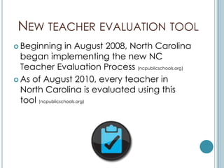 NEW TEACHER EVALUATION TOOL
 Beginning       in August 2008, North Carolina
  began implementing the new NC
  Teacher Evaluation Process (ncpublicschools.org)
 As of August 2010, every teacher in
  North Carolina is evaluated using this
  tool (ncpublicschools.org)
 