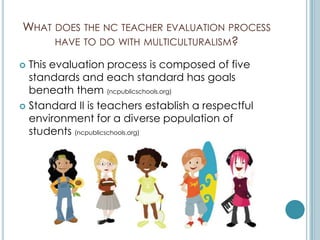 WHAT DOES THE NC TEACHER EVALUATION PROCESS
     HAVE TO DO WITH MULTICULTURALISM?

 This evaluation process is composed of five
  standards and each standard has goals
  beneath them (ncpublicschools.org)
 Standard II is teachers establish a respectful
  environment for a diverse population of
  students (ncpublicschools.org)
 