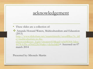 acknowledgement
• These slides are a collection of:
 Amanda Howard Waters, Multiculturalism and Education
(2013)
http://www.slideshare.net/mantshintshi/savedfiles/?s_titl
e=multiculturism-in-the-
classroom&user_login=awaters410&qid=e0a90304-5dea-
4478-b39e-ef56d22fe50a&v=default&b= Accessed on 07
march 2014
Presented by: Sibonelo Martin
 