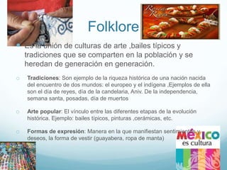 Folklore
 Es la unión de culturas de arte ,bailes típicos y
    tradiciones que se comparten en la población y se
    heredan de generación en generación.
o   Tradiciones: Son ejemplo de la riqueza histórica de una nación nacida
    del encuentro de dos mundos: el europeo y el indígena ,Ejemplos de ella
    son el día de reyes, día de la candelaria, Aniv. De la independencia,
    semana santa, posadas, día de muertos

o   Arte popular: El vínculo entre las diferentes etapas de la evolución
    histórica. Ejemplo: bailes típicos, pinturas ,cerámicas, etc.

o   Formas de expresión: Manera en la que manifiestan sentimientos y
    deseos, la forma de vestir (guayabera, ropa de manta)
 