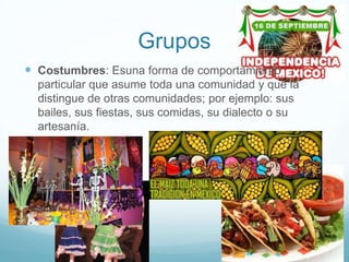 Grupos
 Costumbres: Esuna forma de comportamiento
  particular que asume toda una comunidad y que la
  distingue de otras comunidades; por ejemplo: sus
  bailes, sus fiestas, sus comidas, su dialecto o su
  artesanía.
 