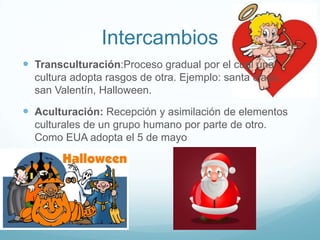 Intercambios
 Transculturación:Proceso gradual por el cual una
  cultura adopta rasgos de otra. Ejemplo: santa claus,
  san Valentín, Halloween.

 Aculturación: Recepción y asimilación de elementos
  culturales de un grupo humano por parte de otro.
  Como EUA adopta el 5 de mayo
 
