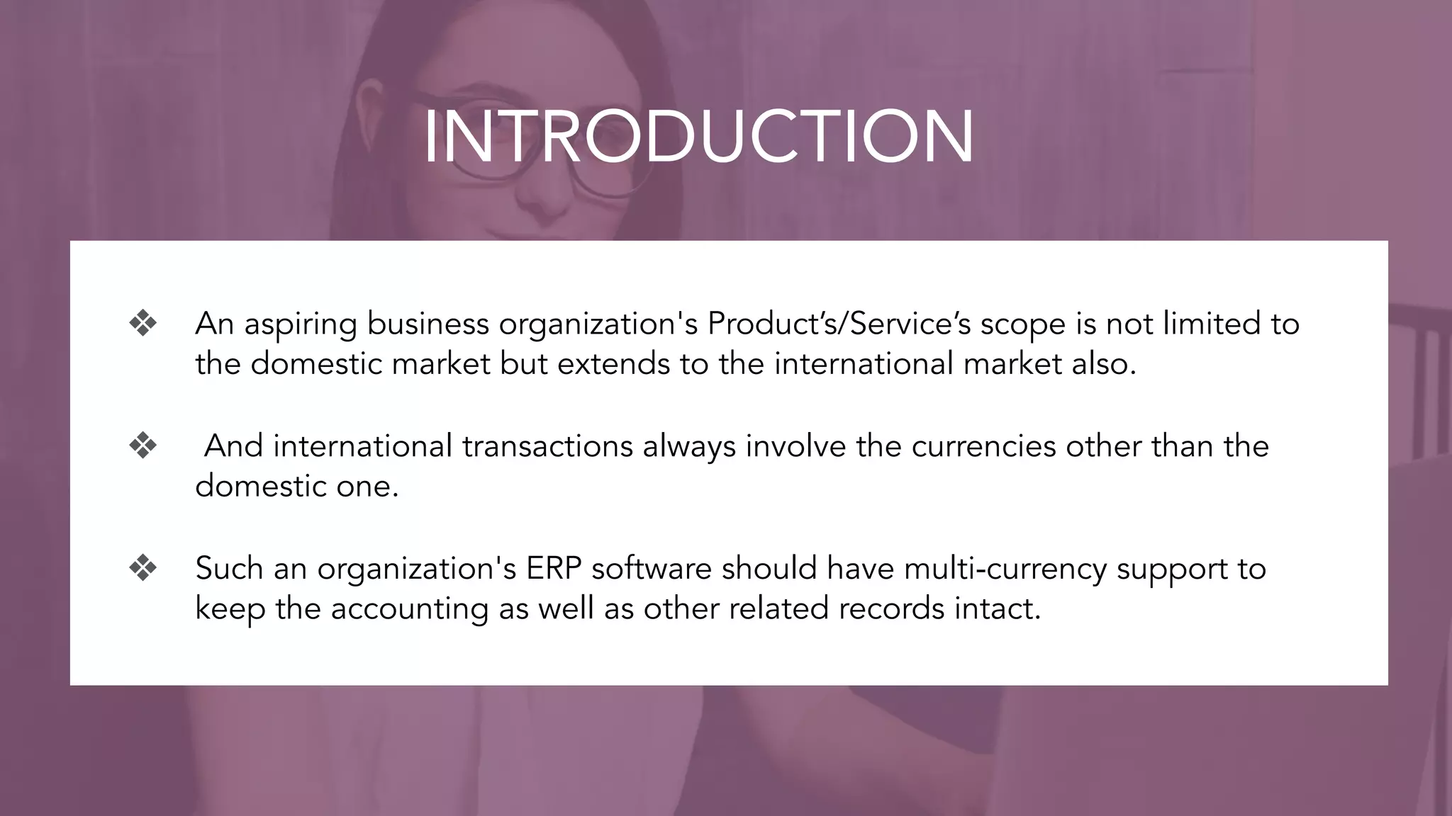 INTRODUCTION
❖ An aspiring business organization's Product’s/Service’s scope is not limited to
the domestic market but extends to the international market also.
❖ And international transactions always involve the currencies other than the
domestic one.
❖ Such an organization's ERP software should have multi-currency support to
keep the accounting as well as other related records intact.