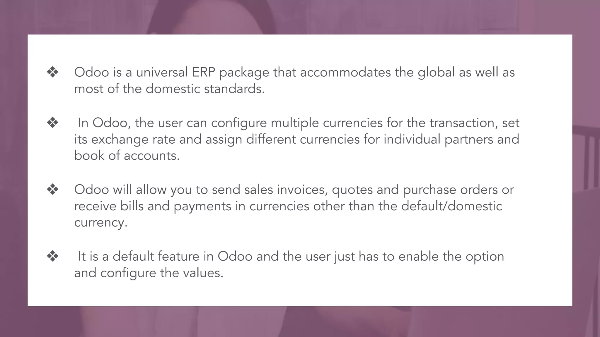 ❖ Odoo is a universal ERP package that accommodates the global as well as
most of the domestic standards.
❖ In Odoo, the user can configure multiple currencies for the transaction, set
its exchange rate and assign different currencies for individual partners and
book of accounts.
❖ Odoo will allow you to send sales invoices, quotes and purchase orders or
receive bills and payments in currencies other than the default/domestic
currency.
❖ It is a default feature in Odoo and the user just has to enable the option
and configure the values.