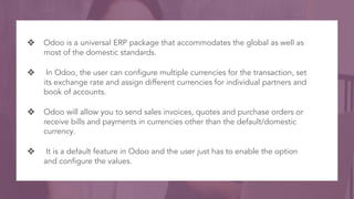 ❖ Odoo is a universal ERP package that accommodates the global as well as
most of the domestic standards.
❖ In Odoo, the u...
