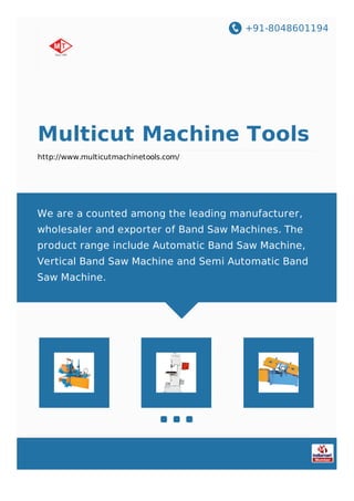 +91-8048601194
Multicut Machine Tools
http://www.multicutmachinetools.com/
We are a counted among the leading manufacturer,
wholesaler and exporter of Band Saw Machines. The
product range include Automatic Band Saw Machine,
Vertical Band Saw Machine and Semi Automatic Band
Saw Machine.
 