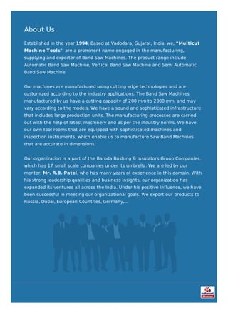 About Us
Established in the year 1994, Based at Vadodara, Gujarat, India, we, “Multicut
Machine Tools", are a prominent name engaged in the manufacturing,
supplying and exporter of Band Saw Machines. The product range include
Automatic Band Saw Machine, Vertical Band Saw Machine and Semi Automatic
Band Saw Machine.
Our machines are manufactured using cutting edge technologies and are
customized according to the industry applications. The Band Saw Machines
manufactured by us have a cutting capacity of 200 mm to 2000 mm, and may
vary according to the models. We have a sound and sophisticated infrastructure
that includes large production units. The manufacturing processes are carried
out with the help of latest machinery and as per the industry norms. We have
our own tool rooms that are equipped with sophisticated machines and
inspection instruments, which enable us to manufacture Saw Band Machines
that are accurate in dimensions.
Our organization is a part of the Baroda Bushing & Insulators Group Companies,
which has 17 small scale companies under its umbrella. We are led by our
mentor, Mr. R.B. Patel, who has many years of experience in this domain. With
his strong leadership qualities and business insights, our organization has
expanded its ventures all across the India. Under his positive influence, we have
been successful in meeting our organizational goals. We export our products to
Russia, Dubai, European Countries, Germany,...
 