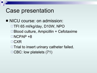 Case presentation NICU course: on admission: TFI 65 ml/kg/day, D10W, NPO Blood culture, Ampicillin + Cefotaxime NCPAP +8 CXR Trial to insert urinary catheter failed. CBC: low platelets (71) 