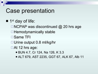 Case presentation 1 st  day of life: NCPAP was discontinued @ 20 hrs age Hemodynamically stable Same TFI Urine output 0.8 ml/kg/hr At 12 hrs age: BUN 4.7, Cr 124, Na 126, K 3.3 ALT 679, AST 2235, GGT 67, ALK 67, Alb 11 