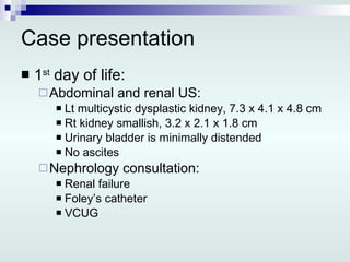 Case presentation 1 st  day of life: Abdominal and renal US: Lt multicystic dysplastic kidney, 7.3 x 4.1 x 4.8 cm Rt kidney smallish, 3.2 x 2.1 x 1.8 cm Urinary bladder is minimally distended No ascites Nephrology consultation: Renal failure Foley’s catheter VCUG 