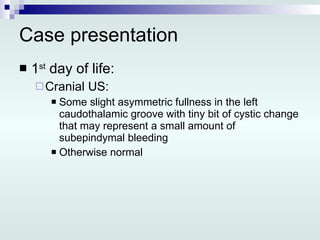 Case presentation 1 st  day of life: Cranial US: Some slight asymmetric fullness in the left caudothalamic groove with tiny bit of cystic change that may represent a small amount of subepindymal bleeding Otherwise normal 