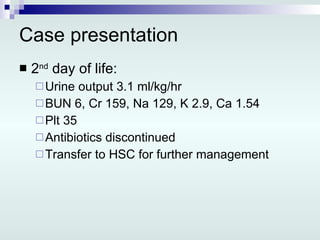 Case presentation 2 nd  day of life: Urine output 3.1 ml/kg/hr BUN 6, Cr 159, Na 129, K 2.9, Ca 1.54 Plt 35 Antibiotics discontinued Transfer to HSC for further management 