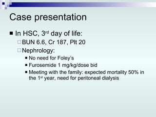 Case presentation In HSC, 3 rd  day of life: BUN 6.6, Cr 187, Plt 20 Nephrology: No need for Foley’s Furosemide 1 mg/kg/dose bid Meeting with the family: expected mortality 50% in the 1 st  year, need for peritoneal dialysis 