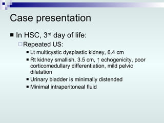 Case presentation In HSC, 3 rd  day of life: Repeated US: Lt multicystic dysplastic kidney, 6.4 cm Rt kidney smallish, 3.5 cm,  ↑ echogenicity, poor corticomedullary differentiation, mild pelvic dilatation Urinary bladder is minimally distended Minimal intraperitoneal fluid 