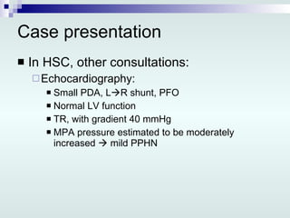 Case presentation In HSC, other consultations: Echocardiography: Small PDA, L  R shunt, PFO Normal LV function TR, with gradient 40 mmHg MPA pressure estimated to be moderately increased    mild PPHN 