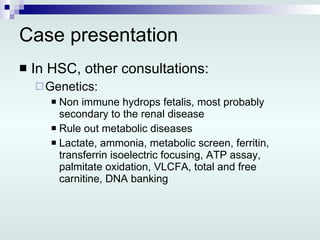 Case presentation In HSC, other consultations: Genetics: Non immune hydrops fetalis, most probably secondary to the renal disease Rule out metabolic diseases Lactate, ammonia, metabolic screen, ferritin, transferrin isoelectric focusing, ATP assay, palmitate oxidation, VLCFA, total and free carnitine, DNA banking 