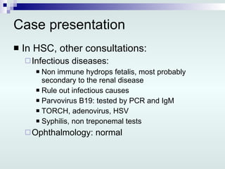 Case presentation In HSC, other consultations: Infectious diseases: Non immune hydrops fetalis, most probably secondary to the renal disease Rule out infectious causes Parvovirus B19: tested by PCR and IgM TORCH, adenovirus, HSV Syphilis, non treponemal tests Ophthalmology: normal 