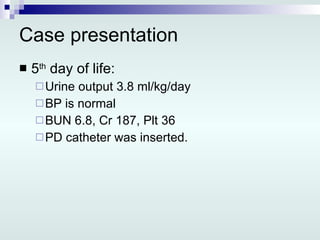 Case presentation 5 th  day of life: Urine output 3.8 ml/kg/day BP is normal BUN 6.8, Cr 187, Plt 36  PD catheter was inserted. 