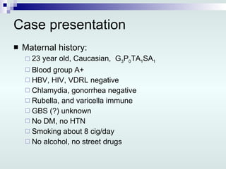 Case presentation Maternal history: 23 year old, Caucasian,  G 3 P 0 TA 1 SA 1 Blood group A+ HBV, HIV, VDRL negative Chlamydia, gonorrhea negative Rubella, and varicella immune GBS (?) unknown No DM, no HTN Smoking about 8 cig/day No alcohol, no street drugs 