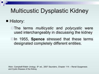 Multicustic Dysplastic Kidney History: The terms  multicystic  and  polycystic  were used interchangeably in discussing the kidney In 1955,  Spence  stressed that these terms designated completely different entities. Wein: Campbell-Walsh Urology, 9 th  ed., 2007 Saunders, Chapter 114 – Renal Dysgenesis and Cystic Disease of the Kidney 