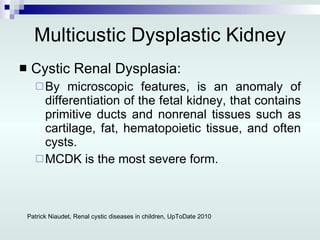 Multicustic Dysplastic Kidney Cystic Renal Dysplasia: By microscopic features, is an anomaly of differentiation of the fetal kidney, that contains primitive ducts and nonrenal tissues such as cartilage, fat, hematopoietic tissue, and often cysts. MCDK is the most severe form. Patrick Niaudet, Renal cystic diseases in children, UpToDate 2010 