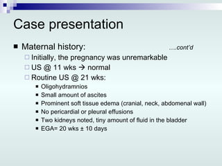 Case presentation Maternal history: ….cont’d Initially, the pregnancy was unremarkable US @ 11 wks    normal Routine US @ 21 wks: Oligohydramnios Small amount of ascites Prominent soft tissue edema (cranial, neck, abdomenal wall) No pericardial or pleural effusions Two kidneys noted, tiny amount of fluid in the bladder EGA= 20 wks ± 10 days 