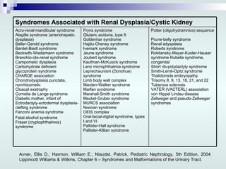 Avner, Ellis D.; Harmon, William E.; Niaudet, Patrick, Pediatric Nephrology, 5th Edition, 2004 Lippincott Williams & Wilkins, Chapter 6 – Syndromes and Malformations of the Urinary Tract. Potter (oligohydramnios) sequence  Prune-belly syndrome  Renal adysplasia  Roberts syndrome  Rokitansky-Mayer-Kuster-Hauser syndrome Rubella syndrome, congenital  Short rib-polydactyly syndrome  Smith-Lemli-Opitz syndrome  Thalidomide embryopathy  Trisomy 8, 9, 13, 18, 21, and 22  Tuberous sclerosis  VATER (VACTERL) association  von Hippel Lindau disease  Zellweger and pseudo-Zellweger syndromes Fryns syndrome  Glutaric aciduria, type II  Goldenhar syndrome  Hajdu-Cheney syndrome  Ivemark syndrome  Jeune syndrome  Joubert syndrome  Kaufman-McKusick syndrome  Lenz microphthalmia syndrome  Leprechaunism (Donohue) syndrome  Limb body wall complex  Marden-Walker syndrome  Marfan syndrome  Marshall-Smith syndrome  Meckel-Gruber syndrome  MURCS association  Noonan syndrome  OEIS complex  Oral-facial-digital syndrome, types I and VI  Pallister-Hall syndrome  Pallister-Killian syndrome  Acro-renal-mandibular syndrome  Alagille syndrome (arteriohepatic dysplasia)  Baller-Gerold syndrome  Bardet-Biedl syndrome  Beckwith-Wiedemann syndrome  Branchio-oto-renal syndrome  Campomelic dysplasia  Carbohydrate deficient glycoprotein syndrome  CHARGE association  Chondrodysplasia punctata, nonrhizomelic  Cloacal exstrophy  Cornelia de Lange syndrome  Diabetic mother, infant of  Ectrodactyly-ectodermal dysplasia-clefting syndrome  Fanconi anemia syndrome Fetal alcohol syndrome  Fraser (cryptophthalmos) syndrome  Syndromes Associated with Renal Dysplasia/Cystic Kidney 