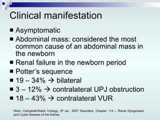 Clinical manifestation Asymptomatic Abdominal mass: considered the most common cause of an abdominal mass in the newborn Renal failure in the newborn period Potter’s sequence 19 – 34%    bilateral  3 – 12%    contralateral UPJ obstruction 18 – 43%    contralateral VUR Wein: Campbell-Walsh Urology, 9 th  ed., 2007 Saunders, Chapter 114 – Renal Dysgenesis and Cystic Disease of the Kidney 
