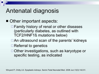 Antenatal diagnosis Other important aspects: Family history of renal or other diseases (particularly diabetes, as outlined with TCF2/HNF1ß mutations below) An ultrasound scan of the parents’ kidneys Referral to genetics Other investigations, such as karyotype or specific testing, as indicated Winyard P, Chitty LS. Dysplastic kidneys. Semin Fetal Neonatal Med. 2008 Jun;13(3):142-51. 