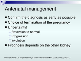 Antenatal management Confirm the diagnosis as early as possible Choice of termination of the pregnancy Uncertainty! Reversion to normal Progression Involution Prognosis depends on the other kidney Winyard P, Chitty LS. Dysplastic kidneys. Semin Fetal Neonatal Med. 2008 Jun;13(3):142-51. 