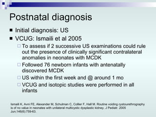 Postnatal diagnosis Initial diagnosis: US VCUG: Ismaili et al 2005 To assess if 2 successive US examinations could rule out the presence of clinically significant contralateral anomalies in neonates with MCDK Followed 76 newborn infants with antenatally discovered MCDK US within the first week and @ around 1 mo VCUG and isotopic studies were performed in all infants Ismaili K, Avni FE, Alexander M, Schulman C, Collier F, Hall M. Routine voiding cystourethrography is of no value in neonates with unilateral multicystic dysplastic kidney.  J Pediatr. 2005 Jun;146(6):759-63. 