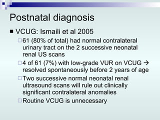 Postnatal diagnosis VCUG: Ismaili et al 2005 61 (80% of total) had normal contralateral urinary tract on the 2 successive neonatal renal US scans 4 of 61 (7%) with low-grade VUR on VCUG    resolved spontaneously before 2 years of age Two successive normal neonatal renal ultrasound scans will rule out clinically significant contralateral anomalies Routine VCUG is unnecessary 