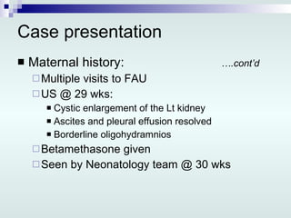 Case presentation Maternal history: ….cont’d Multiple visits to FAU US @ 29 wks: Cystic enlargement of the Lt kidney Ascites and pleural effusion resolved Borderline oligohydramnios Betamethasone given Seen by Neonatology team @ 30 wks 