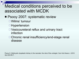 Medical conditions perceived to be associated with MCDK Psooy 2007: systematic review  Wilms’ tumour Hypertension Vesicoureteral reflux and urinary tract infection Chronic renal insufficiency/end-stage renal disease Psooy K. Multicystic dysplastic kidney in the neonate: the role of the urologist. Can Urol Assoc J. 2010 Apr;4(2):95-7. 