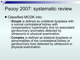 Psooy 2007: systematic review  Classified MCDK into: Simple  is defined as unilateral dysplasia with a normal contralateral kidney with compensatory hypertrophy and no associated genitourinary anomalies detected by ultrasound or physical examination. Complex  is defined as bilateral dysplasia or abnormalities of the contralateral kidney or genitourinary tract detected by ultrasound or physical examination. 