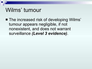 Wilms’ tumour The increased risk of developing Wilms’ tumour appears negligible, if not nonexistent, and does not warrant surveillance  (Level 3 evidence) . 