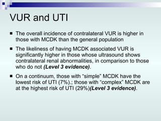 VUR and UTI The overall incidence of contralateral VUR is higher in those with MCDK than the general population The likeliness of having MCDK associated VUR is significantly higher in those whose ultrasound shows contralateral renal abnormalities, in comparison to those who do not  (Level 3 evidence) .  On a continuum, those with “simple” MCDK have the lowest risk of UTI (7%).; those with “complex” MCDK are at the highest risk of UTI (29%) (Level 3 evidence) . 