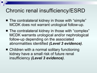 Chronic renal insufficiency/ESRD The contralateral kidney in those with “simple” MCDK does not warrant urological follow-up. The contralateral kidney in those with “complex” MCDK warrants urological and/or nephrological follow-up depending on the associated abnormalities identified  (Level 3 evidence) . Children with a normal solitary functioning kidney have a small risk of future renal insufficiency  (Level 3 evidence) . 