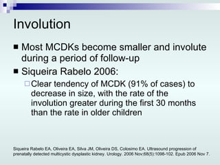 Involution Most MCDKs become smaller and involute during a period of follow-up Siqueira Rabelo 2006: Clear tendency of MCDK (91% of cases) to decrease in size, with the rate of the involution greater during the first 30 months than the rate in older children Siqueira Rabelo EA, Oliveira EA, Silva JM, Oliveira DS, Colosimo EA. Ultrasound progression of prenatally detected multicystic dysplastic kidney. Urology. 2006 Nov;68(5):1098-102. Epub 2006 Nov 7. 