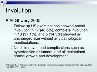 Involution Al-Ghwery 2005: Follow-up US examinations showed partial involution in 17 (48.6%), complete involution in 13 (37.1%), and 5 (14.3%) showed an unchanged size without any pathological manifestations. No child developed complications such as hypertension or tumors, and all maintained normal growth and development. Al-Ghwery S, Al-Asmari A. Multicystic dysplastic kidney: conservative management and follow-up. Ren Fail. 2005;27(2):189-92. 