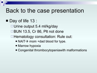 Back to the case presentation Day of life 13 : Urine output 5.4 ml/kg/day BUN 13.5, Cr 86, Plt not done  Hematology consultation: Rule out: NAIT   mom +dad blood for type. Marrow hypoxia Congenital thrombocytopeniawith malformations 
