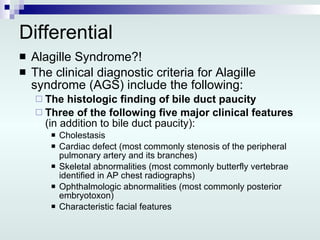 Differential Alagille Syndrome?! The clinical diagnostic criteria for Alagille syndrome (AGS) include the following: The histologic finding of bile duct paucity Three of the following five major clinical features  (in addition to bile duct paucity):  Cholestasis  Cardiac defect (most commonly stenosis of the peripheral pulmonary artery and its branches)  Skeletal abnormalities (most commonly butterfly vertebrae identified in AP chest radiographs)  Ophthalmologic abnormalities (most commonly posterior embryotoxon)  Characteristic facial features  