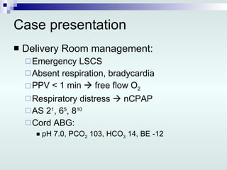 Case presentation Delivery Room management: Emergency LSCS Absent respiration, bradycardia PPV < 1 min    free flow O 2 Respiratory distress    nCPAP AS 2 1 , 6 5 , 8 10 Cord ABG: pH 7.0, PCO 2  103, HCO 3  14, BE -12 