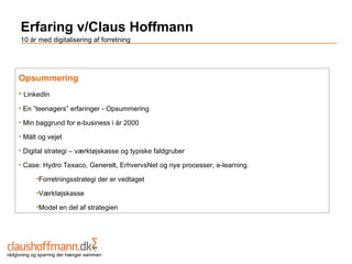Erfaring v/Claus Hoffmann
     10 år med digitalisering af forretning




    Opsummering
    • LinkedIn
    • En ”teenagers” erfaringer - Opsummering

    • Min baggrund for e-business i år 2000

    • Målt og vejet

    • Digital strategi – værktøjskasse og typiske faldgruber

    • Case: Hydro Texaco, Generelt, ErhvervsNet og nye processer, e-learning.

            •Forretningsstrategi der er vedtaget

            •Værktøjskasse

            •Model en del af strategien




rådgivning og sparring der hænger sammen
 