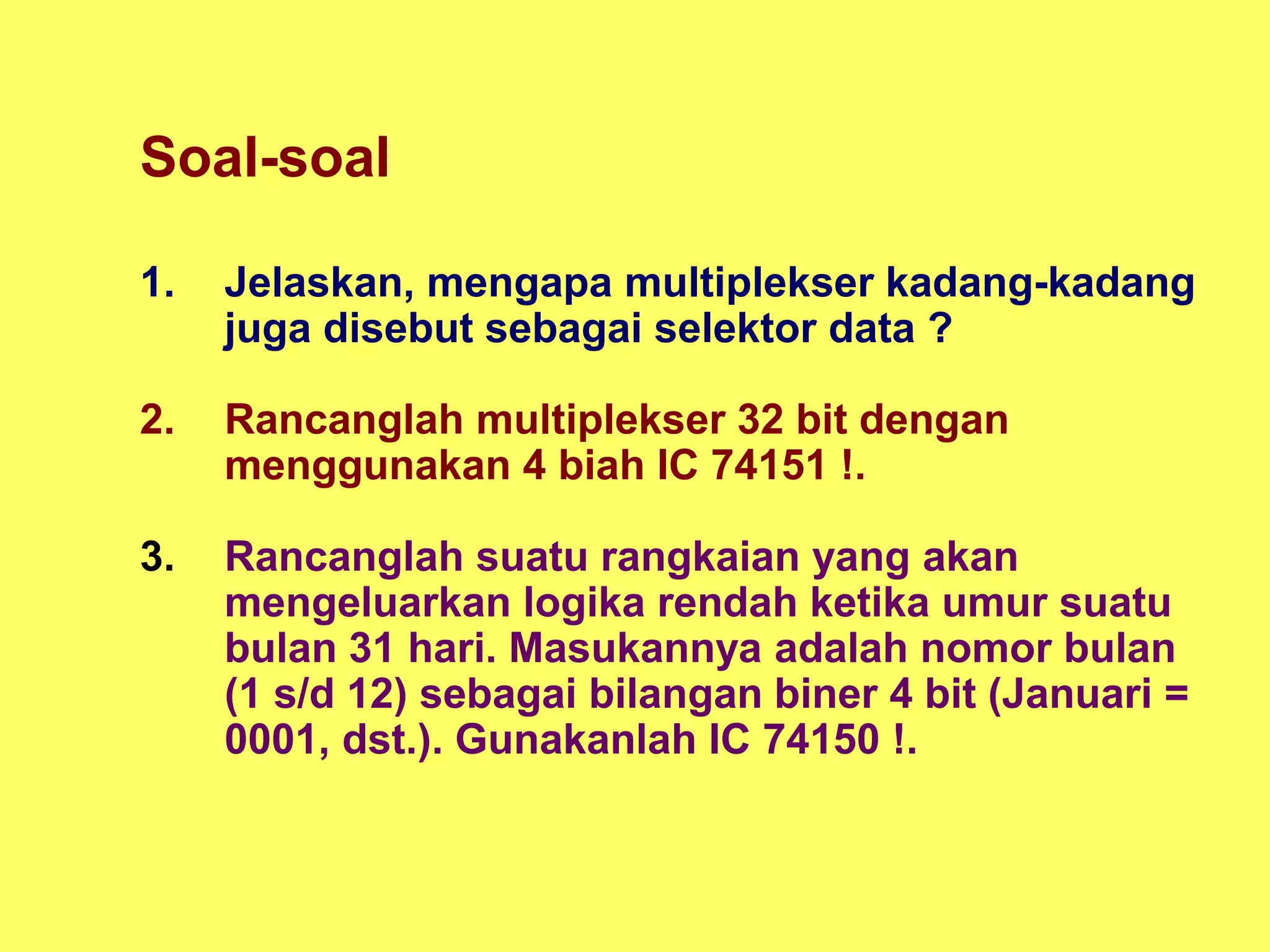Soal-soal
1. Jelaskan, mengapa multiplekser kadang-kadang
juga disebut sebagai selektor data ?
2. Rancanglah multiplekser 32 bit dengan
menggunakan 4 biah IC 74151 !.
3. Rancanglah suatu rangkaian yang akan
mengeluarkan logika rendah ketika umur suatu
bulan 31 hari. Masukannya adalah nomor bulan
(1 s/d 12) sebagai bilangan biner 4 bit (Januari =
0001, dst.). Gunakanlah IC 74150 !.
 