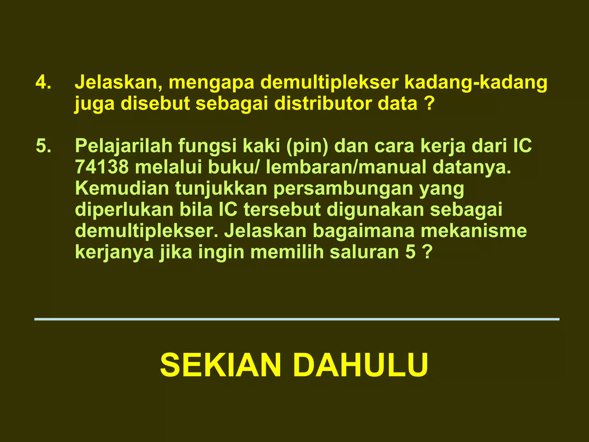 4. Jelaskan, mengapa demultiplekser kadang-kadang
juga disebut sebagai distributor data ?
5. Pelajarilah fungsi kaki (pin) dan cara kerja dari IC
74138 melalui buku/ lembaran/manual datanya.
Kemudian tunjukkan persambungan yang
diperlukan bila IC tersebut digunakan sebagai
demultiplekser. Jelaskan bagaimana mekanisme
kerjanya jika ingin memilih saluran 5 ?
SEKIAN DAHULU
 