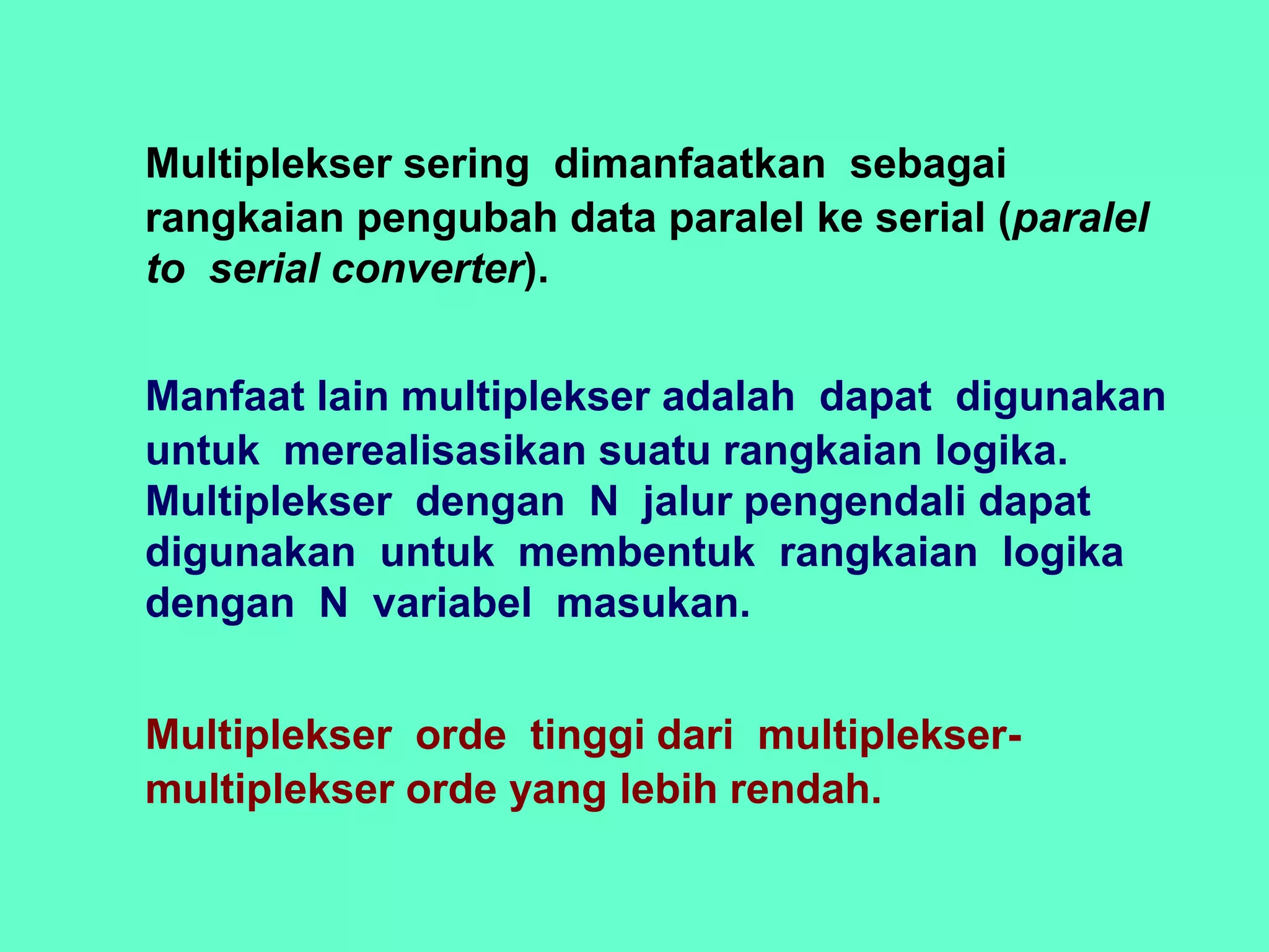 Multiplekser sering dimanfaatkan sebagai
rangkaian pengubah data paralel ke serial (paralel
to serial converter).
Manfaat lain multiplekser adalah dapat digunakan
untuk merealisasikan suatu rangkaian logika.
Multiplekser dengan N jalur pengendali dapat
digunakan untuk membentuk rangkaian logika
dengan N variabel masukan.
Multiplekser orde tinggi dari multiplekser-
multiplekser orde yang lebih rendah.
 