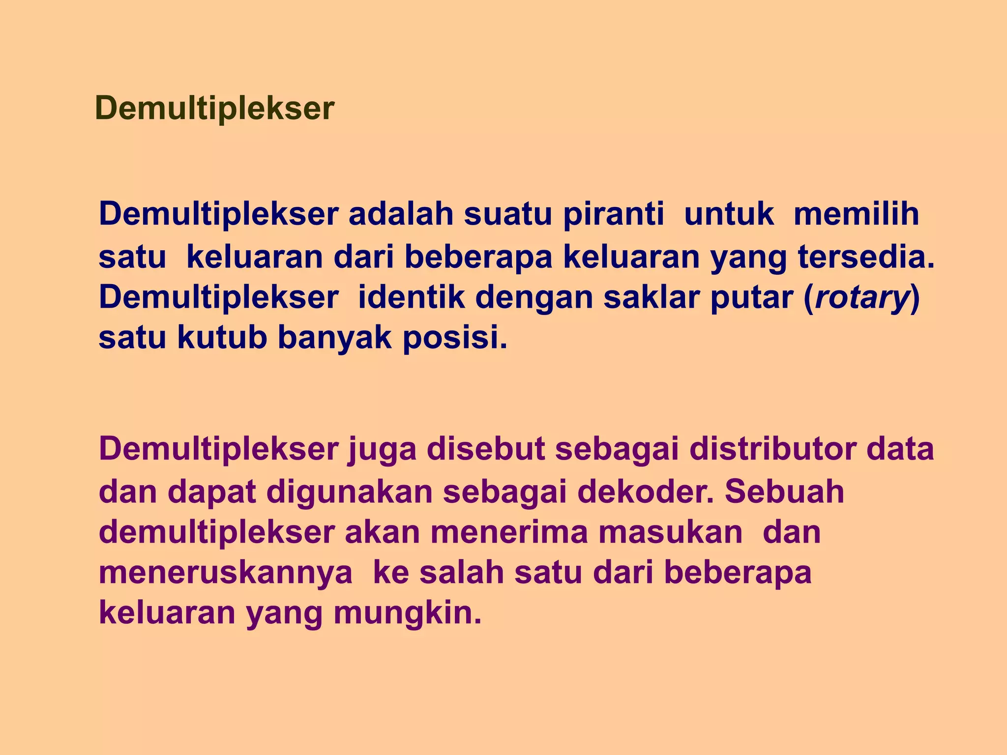 Demultiplekser
Demultiplekser adalah suatu piranti untuk memilih
satu keluaran dari beberapa keluaran yang tersedia.
Demultiplekser identik dengan saklar putar (rotary)
satu kutub banyak posisi.
Demultiplekser juga disebut sebagai distributor data
dan dapat digunakan sebagai dekoder. Sebuah
demultiplekser akan menerima masukan dan
meneruskannya ke salah satu dari beberapa
keluaran yang mungkin.
 